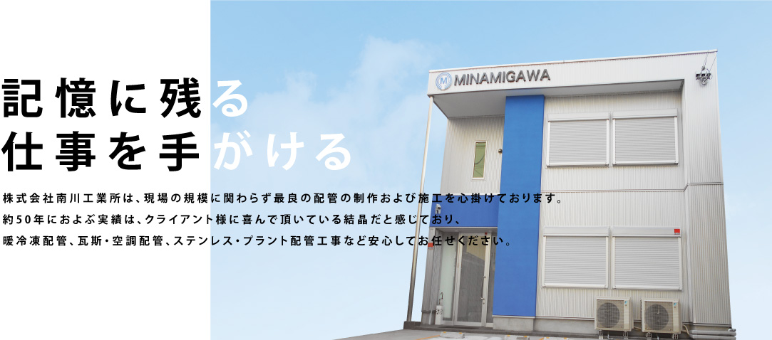 記憶に残る
仕事を手がける-株式会社南川工業所は、現場の規模に関わらず
最良の配管の制作および施工を心掛けております。
約50年におよぶ実績は、クライアント様に喜んで頂いている結晶だと
感じており、暖冷凍配管、瓦斯・空調配管、
ステンレス・プラント配管工事など安心してお任せください。